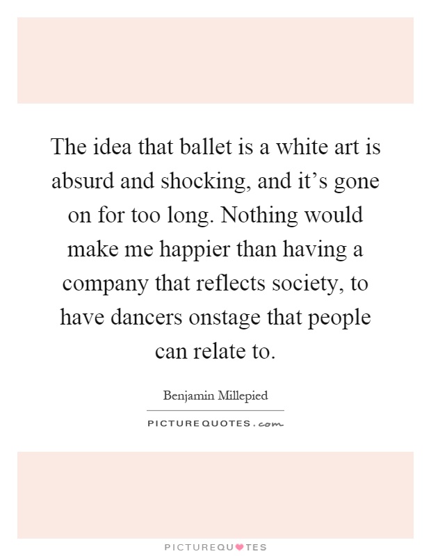 The idea that ballet is a white art is absurd and shocking, and it's gone on for too long. Nothing would make me happier than having a company that reflects society, to have dancers onstage that people can relate to Picture Quote #1