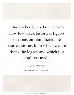 I have a bee in my bonnet as to how few black historical figures one sees on film; incredible stories, stories from which we are living the legacy and which just don’t get made Picture Quote #1