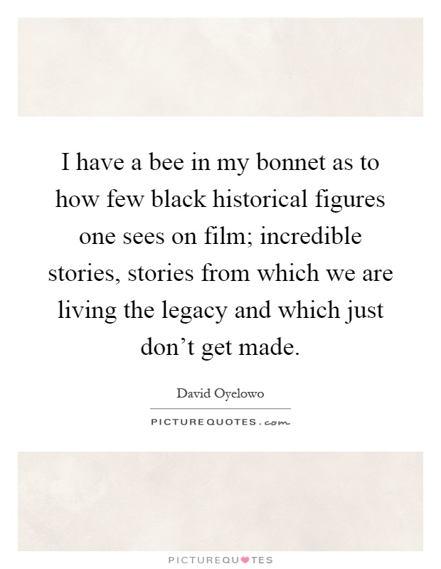 I have a bee in my bonnet as to how few black historical figures one sees on film; incredible stories, stories from which we are living the legacy and which just don't get made Picture Quote #1