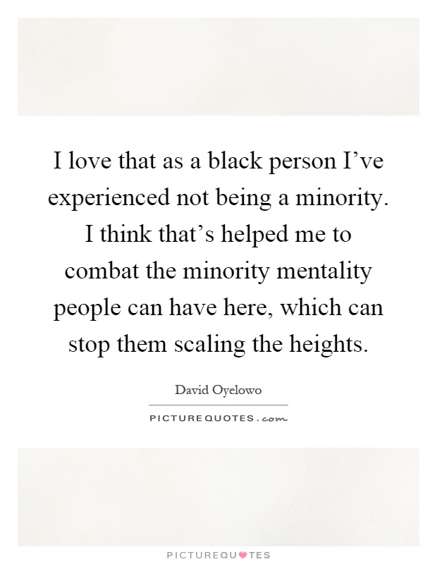 I love that as a black person I've experienced not being a minority. I think that's helped me to combat the minority mentality people can have here, which can stop them scaling the heights Picture Quote #1