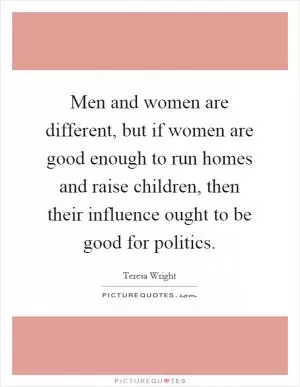 Men and women are different, but if women are good enough to run homes and raise children, then their influence ought to be good for politics Picture Quote #1