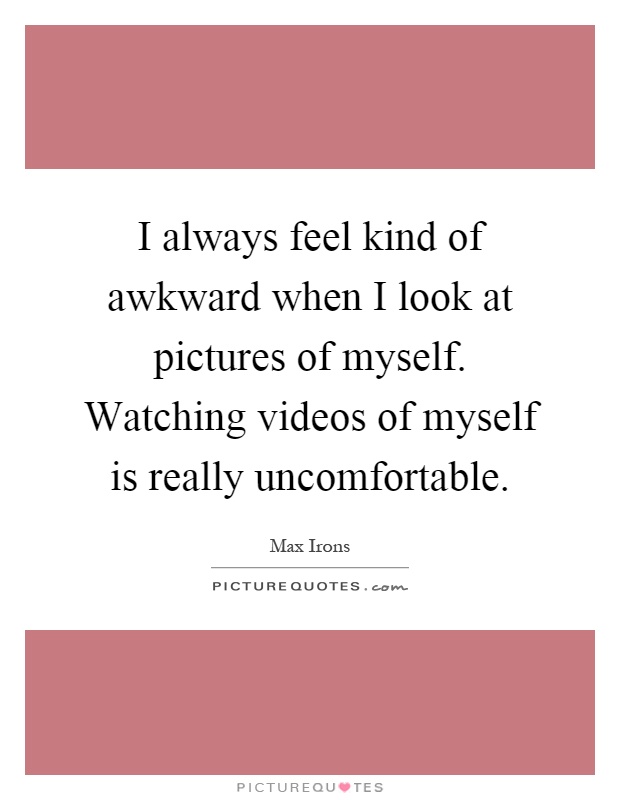 I always feel kind of awkward when I look at pictures of myself. Watching videos of myself is really uncomfortable Picture Quote #1