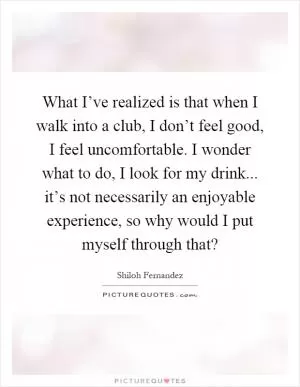 What I’ve realized is that when I walk into a club, I don’t feel good, I feel uncomfortable. I wonder what to do, I look for my drink... it’s not necessarily an enjoyable experience, so why would I put myself through that? Picture Quote #1