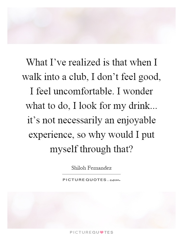 What I've realized is that when I walk into a club, I don't feel good, I feel uncomfortable. I wonder what to do, I look for my drink... it's not necessarily an enjoyable experience, so why would I put myself through that? Picture Quote #1