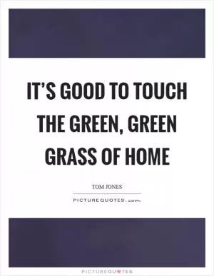 It’s good to touch the green, green grass of home Picture Quote #1