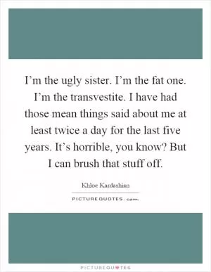 I’m the ugly sister. I’m the fat one. I’m the transvestite. I have had those mean things said about me at least twice a day for the last five years. It’s horrible, you know? But I can brush that stuff off Picture Quote #1