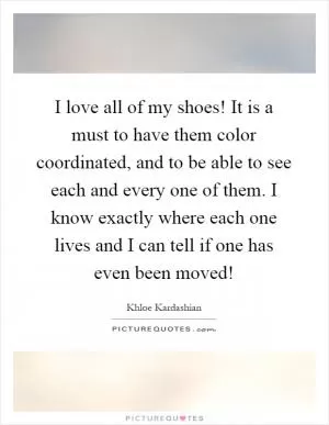 I love all of my shoes! It is a must to have them color coordinated, and to be able to see each and every one of them. I know exactly where each one lives and I can tell if one has even been moved! Picture Quote #1