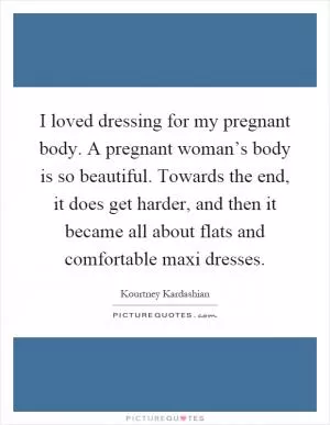 I loved dressing for my pregnant body. A pregnant woman’s body is so beautiful. Towards the end, it does get harder, and then it became all about flats and comfortable maxi dresses Picture Quote #1