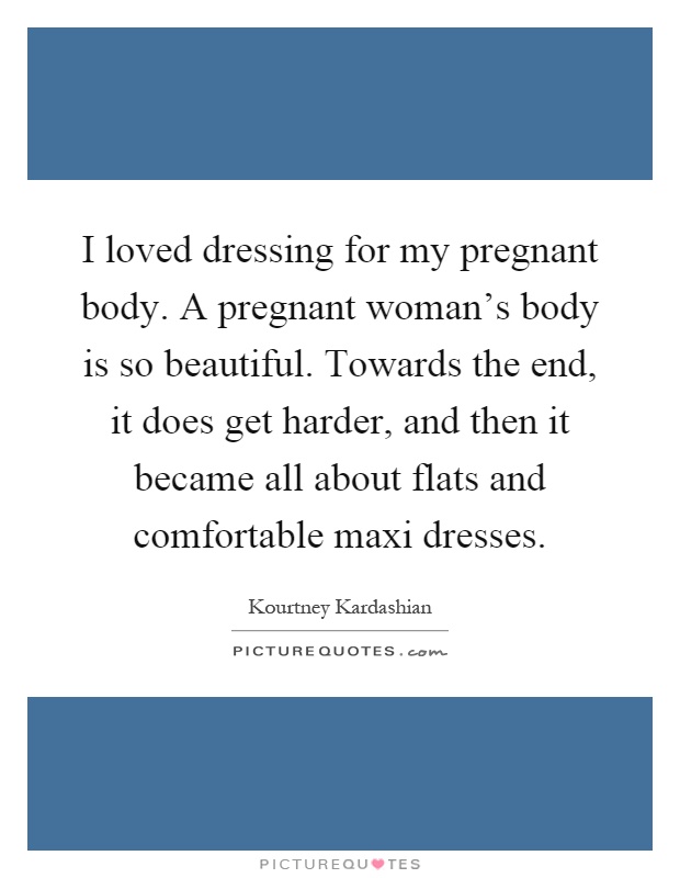 I loved dressing for my pregnant body. A pregnant woman's body is so beautiful. Towards the end, it does get harder, and then it became all about flats and comfortable maxi dresses Picture Quote #1