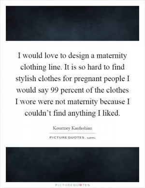 I would love to design a maternity clothing line. It is so hard to find stylish clothes for pregnant people I would say 99 percent of the clothes I wore were not maternity because I couldn’t find anything I liked Picture Quote #1