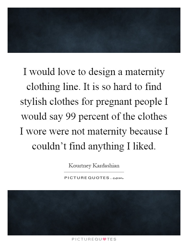 I would love to design a maternity clothing line. It is so hard to find stylish clothes for pregnant people I would say 99 percent of the clothes I wore were not maternity because I couldn't find anything I liked Picture Quote #1