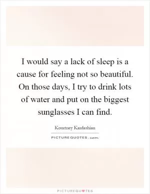 I would say a lack of sleep is a cause for feeling not so beautiful. On those days, I try to drink lots of water and put on the biggest sunglasses I can find Picture Quote #1