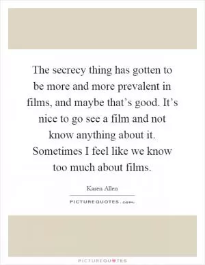 The secrecy thing has gotten to be more and more prevalent in films, and maybe that’s good. It’s nice to go see a film and not know anything about it. Sometimes I feel like we know too much about films Picture Quote #1