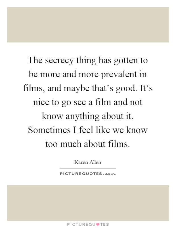 The secrecy thing has gotten to be more and more prevalent in films, and maybe that's good. It's nice to go see a film and not know anything about it. Sometimes I feel like we know too much about films Picture Quote #1