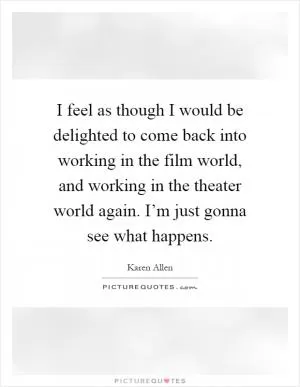 I feel as though I would be delighted to come back into working in the film world, and working in the theater world again. I’m just gonna see what happens Picture Quote #1