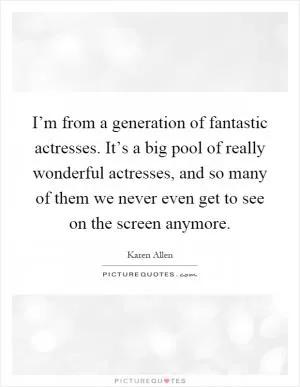 I’m from a generation of fantastic actresses. It’s a big pool of really wonderful actresses, and so many of them we never even get to see on the screen anymore Picture Quote #1