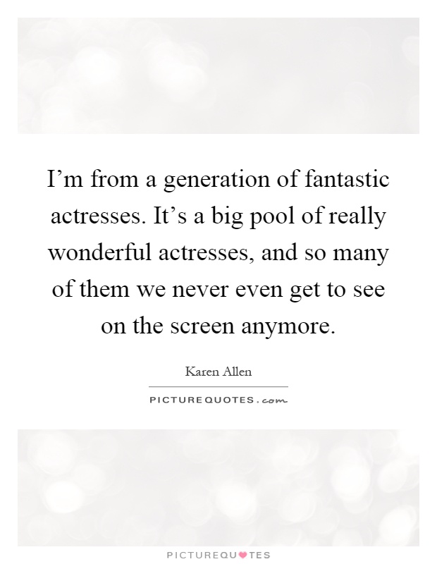 I'm from a generation of fantastic actresses. It's a big pool of really wonderful actresses, and so many of them we never even get to see on the screen anymore Picture Quote #1