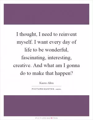 I thought, I need to reinvent myself. I want every day of life to be wonderful, fascinating, interesting, creative. And what am I gonna do to make that happen? Picture Quote #1