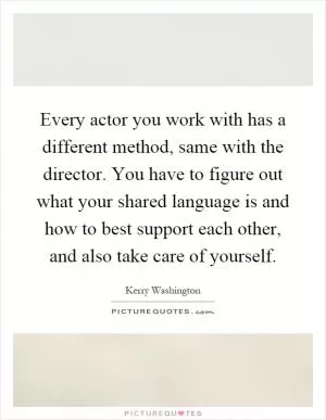 Every actor you work with has a different method, same with the director. You have to figure out what your shared language is and how to best support each other, and also take care of yourself Picture Quote #1