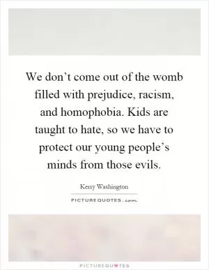 We don’t come out of the womb filled with prejudice, racism, and homophobia. Kids are taught to hate, so we have to protect our young people’s minds from those evils Picture Quote #1
