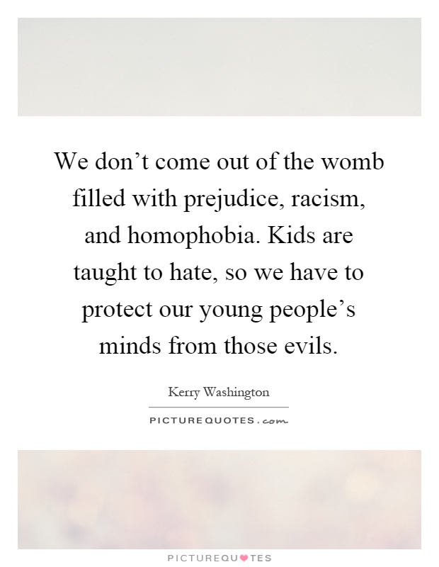 We don't come out of the womb filled with prejudice, racism, and homophobia. Kids are taught to hate, so we have to protect our young people's minds from those evils Picture Quote #1