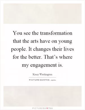 You see the transformation that the arts have on young people. It changes their lives for the better. That’s where my engagement is Picture Quote #1