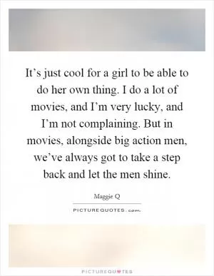 It’s just cool for a girl to be able to do her own thing. I do a lot of movies, and I’m very lucky, and I’m not complaining. But in movies, alongside big action men, we’ve always got to take a step back and let the men shine Picture Quote #1