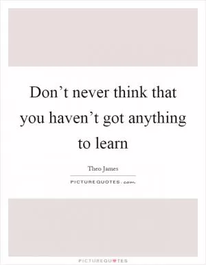 Don’t never think that you haven’t got anything to learn Picture Quote #1