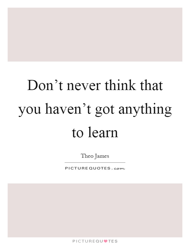Don't never think that you haven't got anything to learn Picture Quote #1