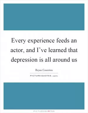 Every experience feeds an actor, and I’ve learned that depression is all around us Picture Quote #1