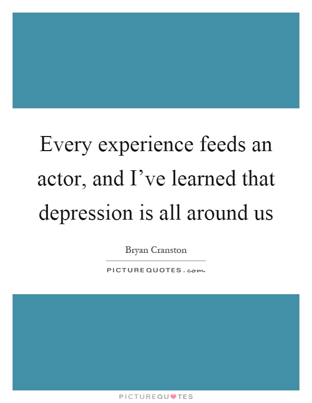 Every experience feeds an actor, and I've learned that depression is all around us Picture Quote #1