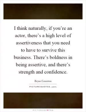 I think naturally, if you’re an actor, there’s a high level of assertiveness that you need to have to survive this business. There’s boldness in being assertive, and there’s strength and confidence Picture Quote #1