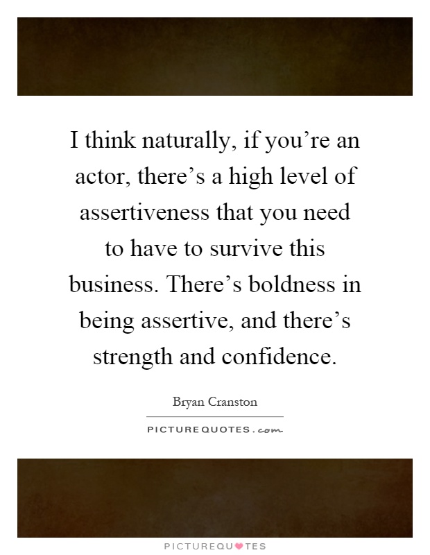 I think naturally, if you're an actor, there's a high level of assertiveness that you need to have to survive this business. There's boldness in being assertive, and there's strength and confidence Picture Quote #1