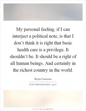 My personal feeling, if I can interject a political note, is that I don’t think it is right that basic health care is a privilege. It shouldn’t be. It should be a right of all human beings. And certainly in the richest country in the world Picture Quote #1