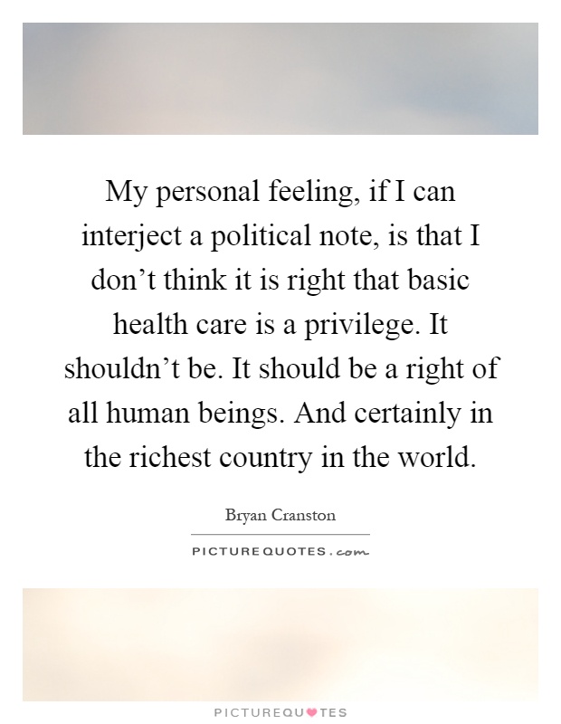 My personal feeling, if I can interject a political note, is that I don't think it is right that basic health care is a privilege. It shouldn't be. It should be a right of all human beings. And certainly in the richest country in the world Picture Quote #1