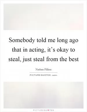 Somebody told me long ago that in acting, it’s okay to steal, just steal from the best Picture Quote #1