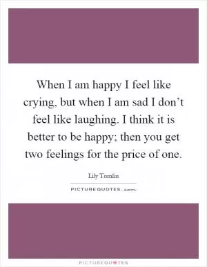 When I am happy I feel like crying, but when I am sad I don’t feel like laughing. I think it is better to be happy; then you get two feelings for the price of one Picture Quote #1