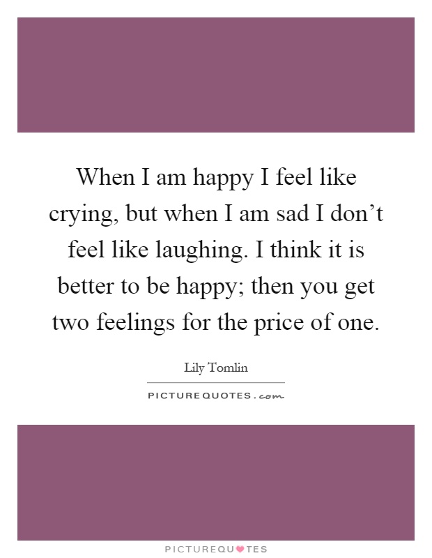 When I am happy I feel like crying, but when I am sad I don't feel like laughing. I think it is better to be happy; then you get two feelings for the price of one Picture Quote #1