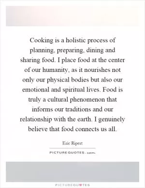 Cooking is a holistic process of planning, preparing, dining and sharing food. I place food at the center of our humanity, as it nourishes not only our physical bodies but also our emotional and spiritual lives. Food is truly a cultural phenomenon that informs our traditions and our relationship with the earth. I genuinely believe that food connects us all Picture Quote #1