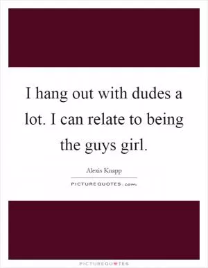 I hang out with dudes a lot. I can relate to being the guys girl Picture Quote #1