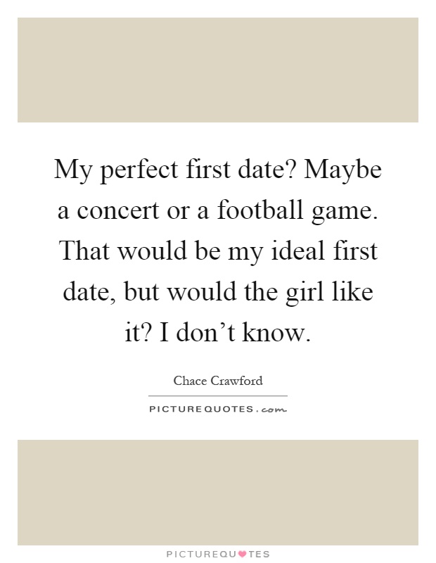 My perfect first date? Maybe a concert or a football game. That would be my ideal first date, but would the girl like it? I don't know Picture Quote #1