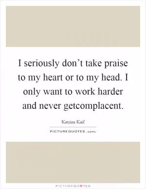 I seriously don’t take praise to my heart or to my head. I only want to work harder and never getcomplacent Picture Quote #1