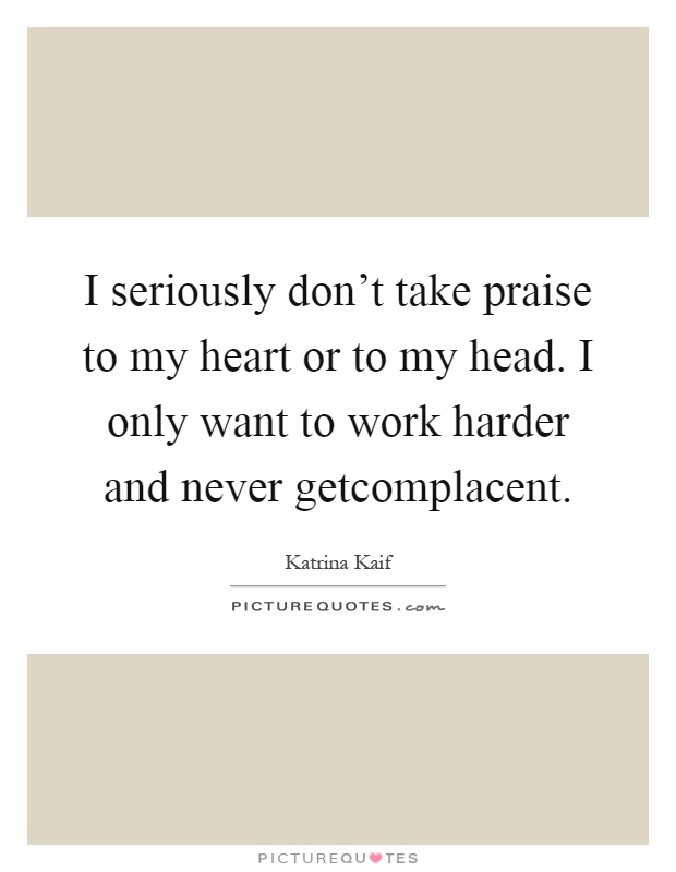 I seriously don't take praise to my heart or to my head. I only want to work harder and never getcomplacent Picture Quote #1