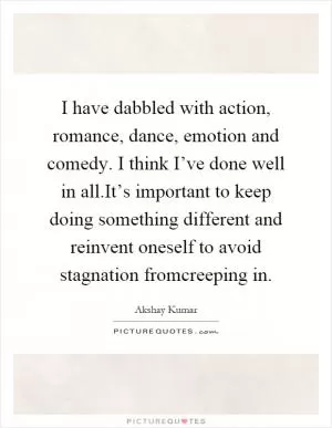 I have dabbled with action, romance, dance, emotion and comedy. I think I’ve done well in all.It’s important to keep doing something different and reinvent oneself to avoid stagnation fromcreeping in Picture Quote #1