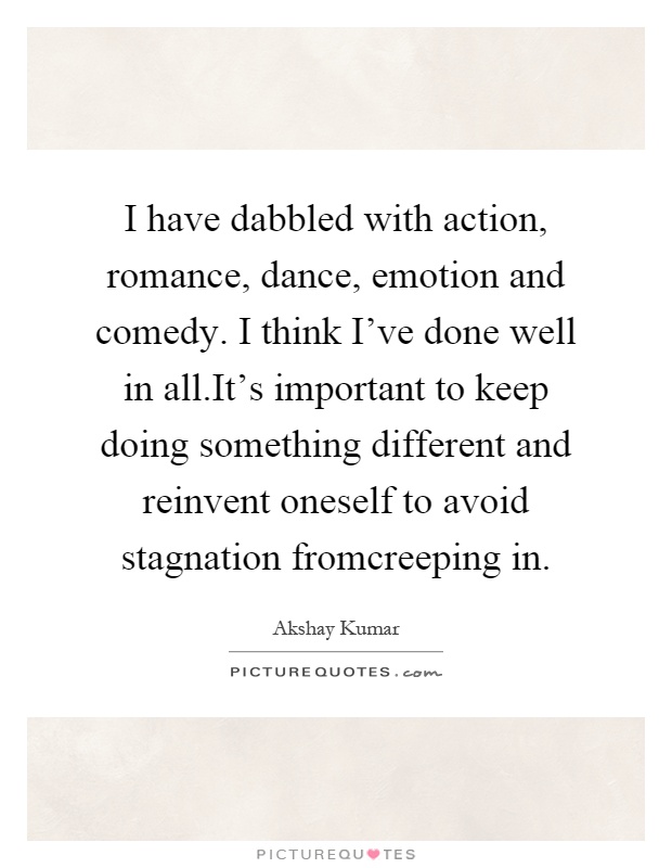 I have dabbled with action, romance, dance, emotion and comedy. I think I've done well in all.It's important to keep doing something different and reinvent oneself to avoid stagnation fromcreeping in Picture Quote #1