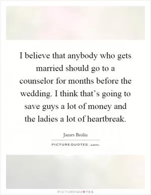 I believe that anybody who gets married should go to a counselor for months before the wedding. I think that’s going to save guys a lot of money and the ladies a lot of heartbreak Picture Quote #1