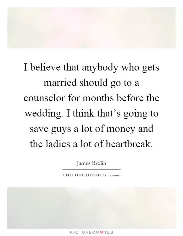 I believe that anybody who gets married should go to a counselor for months before the wedding. I think that's going to save guys a lot of money and the ladies a lot of heartbreak Picture Quote #1