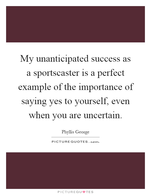 My unanticipated success as a sportscaster is a perfect example of the importance of saying yes to yourself, even when you are uncertain Picture Quote #1