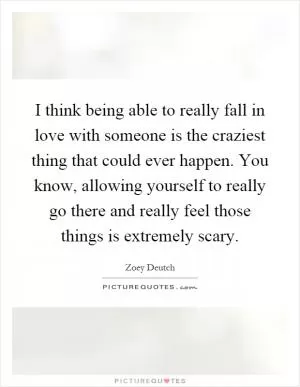 I think being able to really fall in love with someone is the craziest thing that could ever happen. You know, allowing yourself to really go there and really feel those things is extremely scary Picture Quote #1