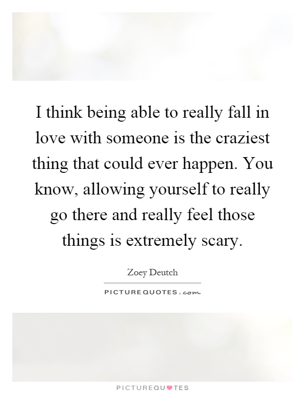 I think being able to really fall in love with someone is the craziest thing that could ever happen. You know, allowing yourself to really go there and really feel those things is extremely scary Picture Quote #1